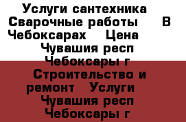 Услуги сантехника.  Сварочные работы..   В Чебоксарах. › Цена ­ 500 - Чувашия респ., Чебоксары г. Строительство и ремонт » Услуги   . Чувашия респ.,Чебоксары г.